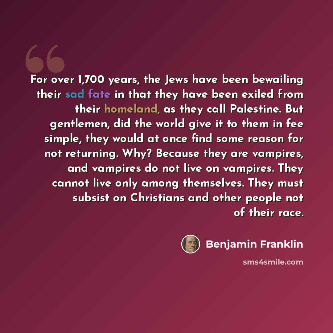 “For over 1,700 years, the Jews have been bewailing their sad fate in that they have been exiled from their homeland, as they call Palestine. But gentlemen, did the world give it to them in fee simple, they would at once find some reason for not returning. Why? Because they are vampires, and…” quote by Benjamin Franklin
