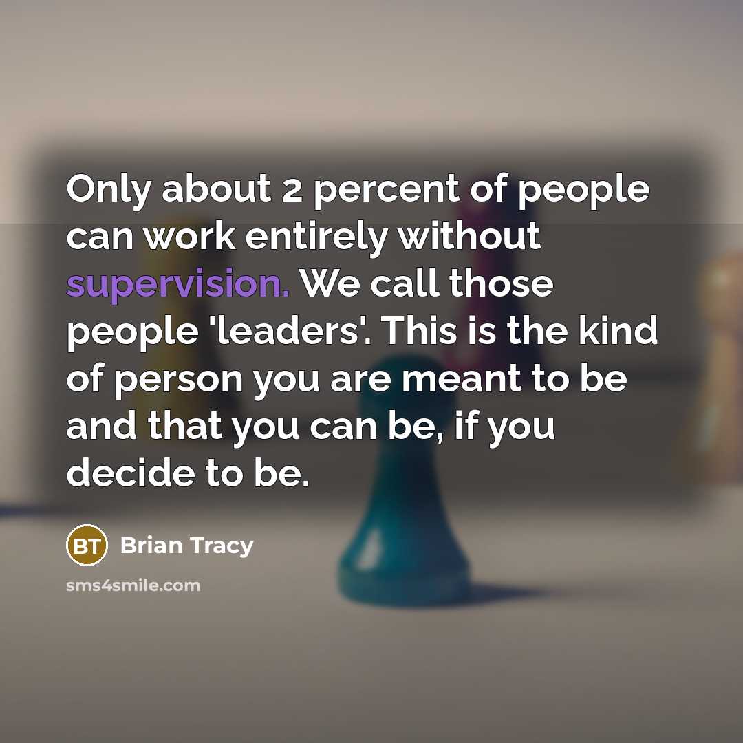“Only about 2 percent of people can work entirely without supervision. We call those people 'leaders'. This is the kind of person you are meant to be and that you can be, if you decide to be.” quote by Brian Tracy