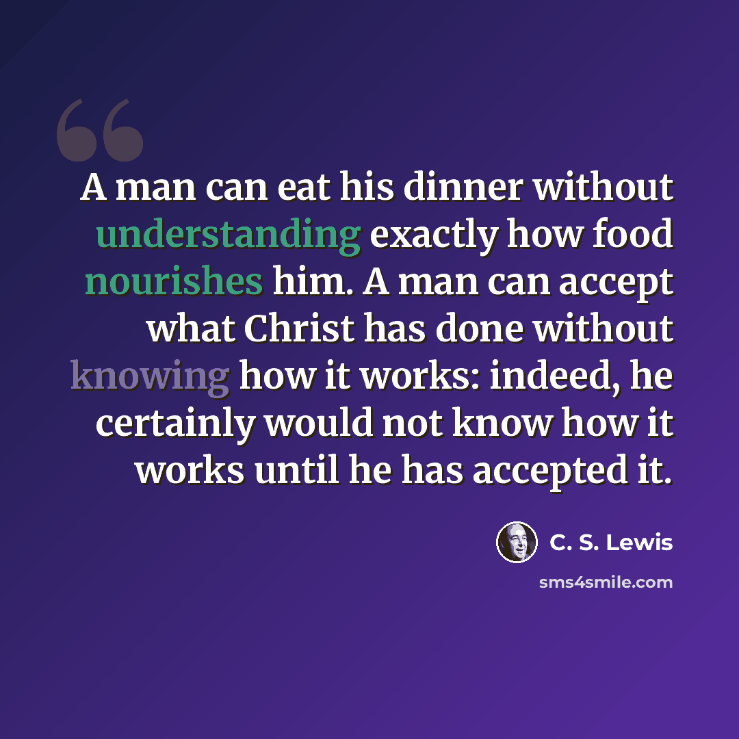 “A man can eat his dinner without understanding exactly how food nourishes him. A man can accept what Christ has done without knowing how it works: indeed, he certainly would not know how it works until he has accepted it.” quote by C. S. Lewis