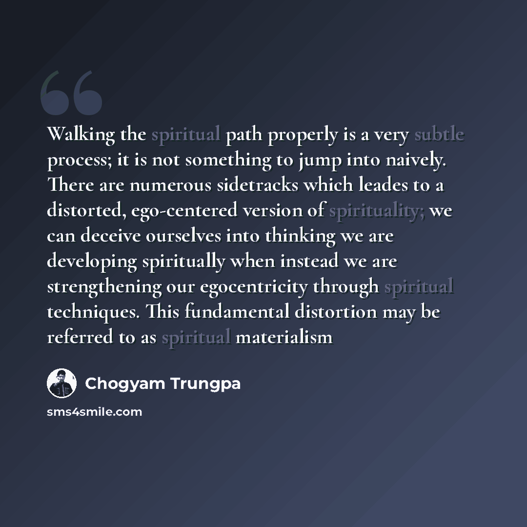 “Walking the spiritual path properly is a very subtle process; it is not something to jump into naively. There are numerous sidetracks which leades to a distorted, ego-centered version of spirituality; we can deceive ourselves into thinking we are developing spiritually when instead we are…” quote by Chogyam Trungpa