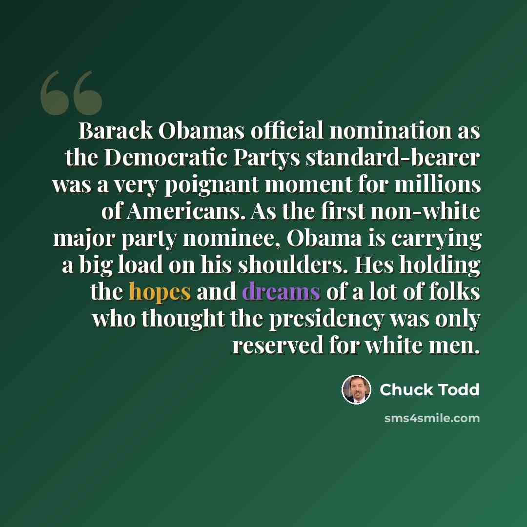 “Barack Obamas official nomination as the Democratic Partys standard-bearer was a very poignant moment for millions of Americans. As the first non-white major party nominee, Obama is carrying a big load on his shoulders. Hes holding the hopes and dreams of a lot of folks who thought the presidency…” quote by Chuck Todd