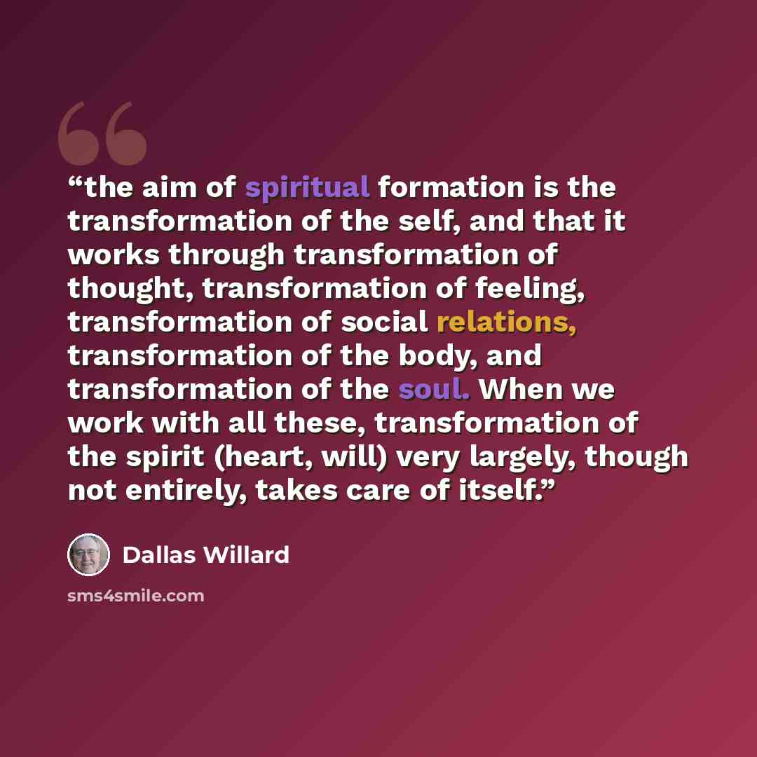 “the aim of spiritual formation is the transformation of the self, and that it works through transformation of thought, transformation of feeling, transformation of social relations, transformation of the body, and transformation of the soul. When we work with all these, transformation of the…” quote by Dallas Willard