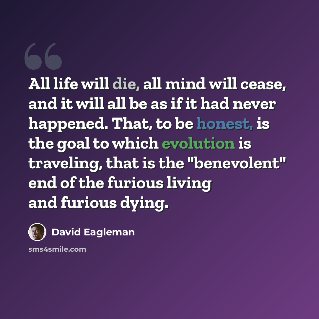 “All life will die, all mind will cease, and it will all be as if it had never happened. That, to be honest, is the goal to which evolution is traveling, that is the "benevolent" end of the furious living and furious dying.” quote by David Eagleman