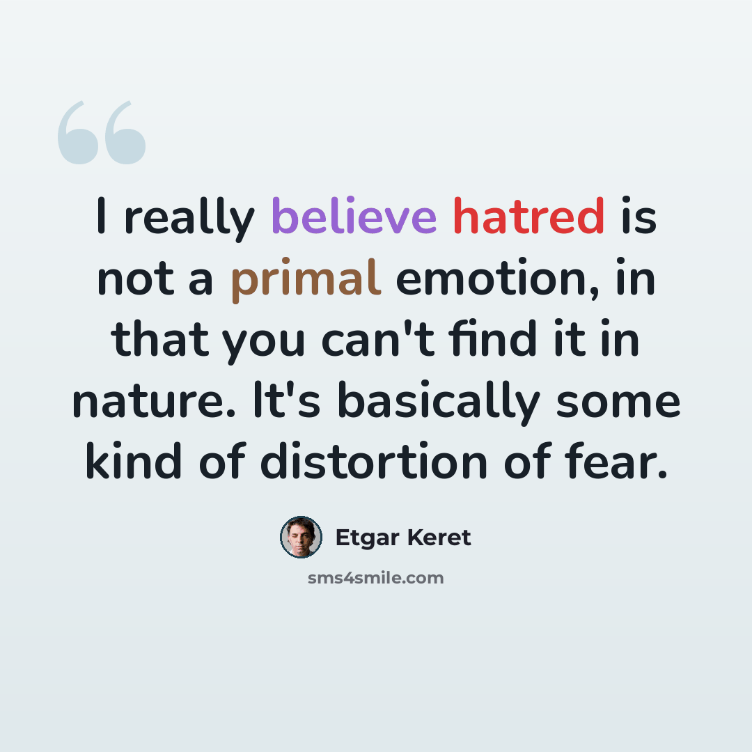 “I really believe hatred is not a primal emotion, in that you can't find it in nature. It's basically some kind of distortion of fear.” quote by Etgar Keret