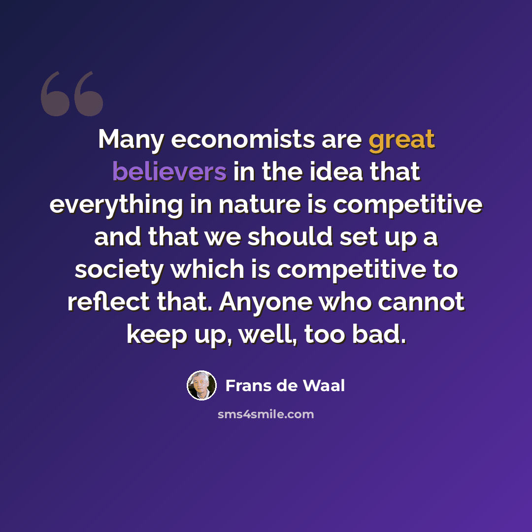 “Many economists are great believers in the idea that everything in nature is competitive and that we should set up a society which is competitive to reflect that. Anyone who cannot keep up, well, too bad.” quote by Frans de Waal