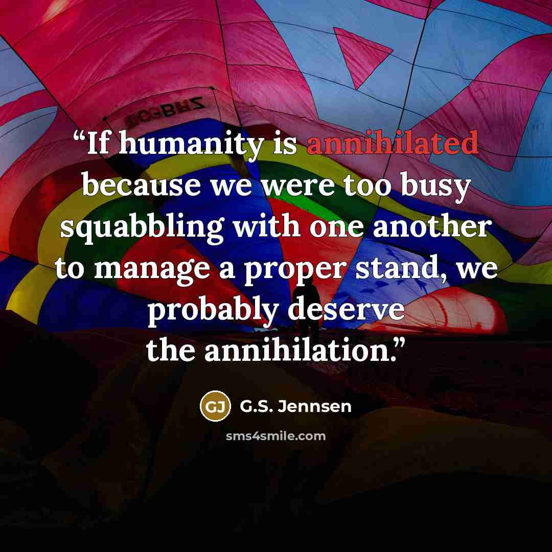 “If humanity is annihilated because we were too busy squabbling with one another to manage a proper stand, we probably deserve the annihilation.” quote by G.S. Jennsen
