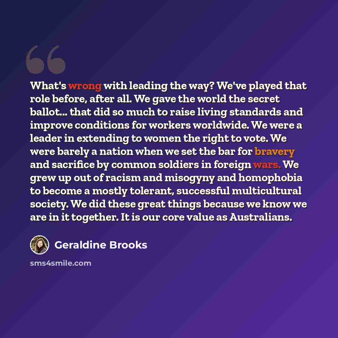 “What's wrong with leading the way? We've played that role before, after all. We gave the world the secret ballot... that did so much to raise living standards and improve conditions for workers worldwide. We were a leader in extending to women the right to vote. We were barely a nation when we set…” quote by Geraldine Brooks