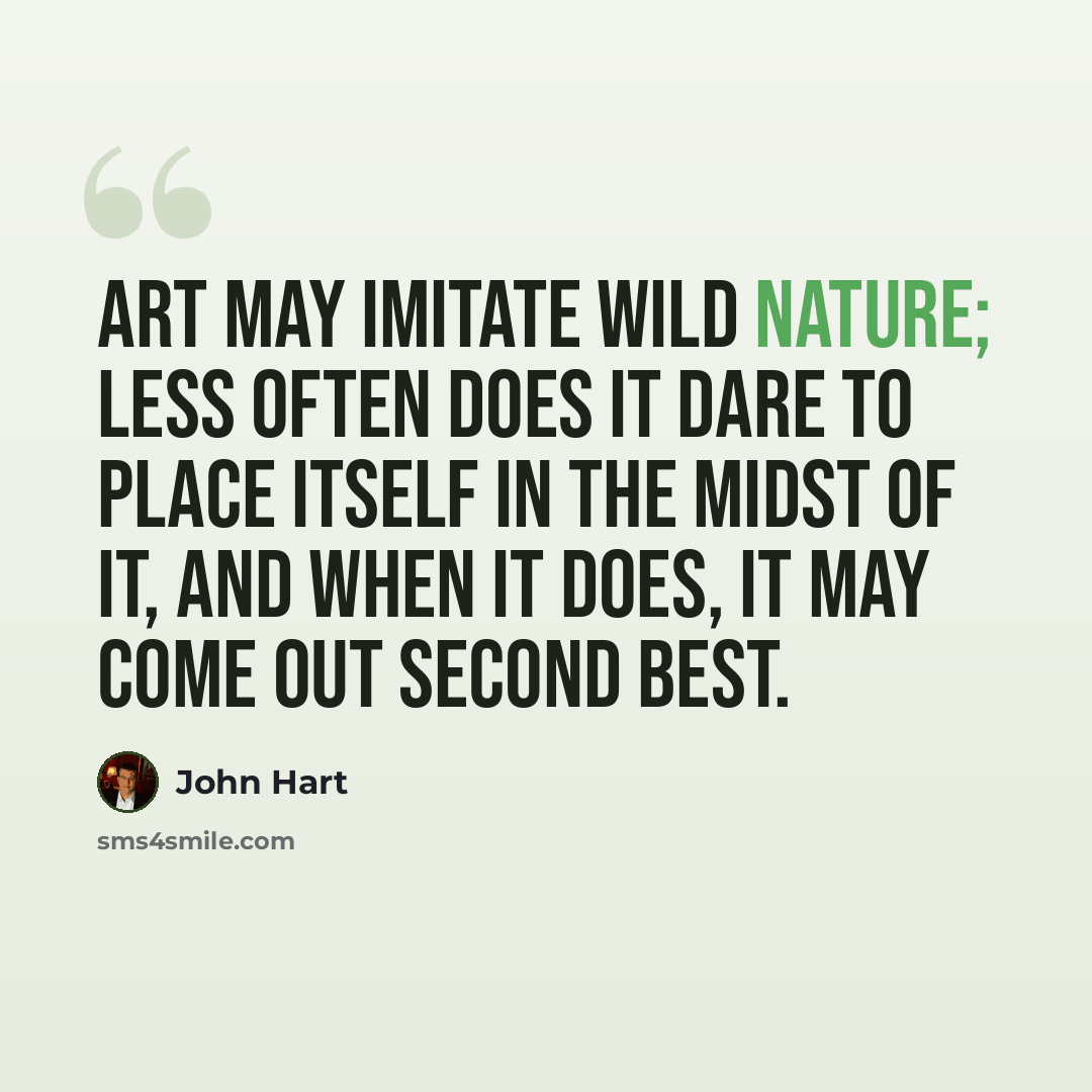 “Art may imitate wild nature; less often does it dare to place itself in the midst of it, and when it does, it may come out second best.” quote by John Hart