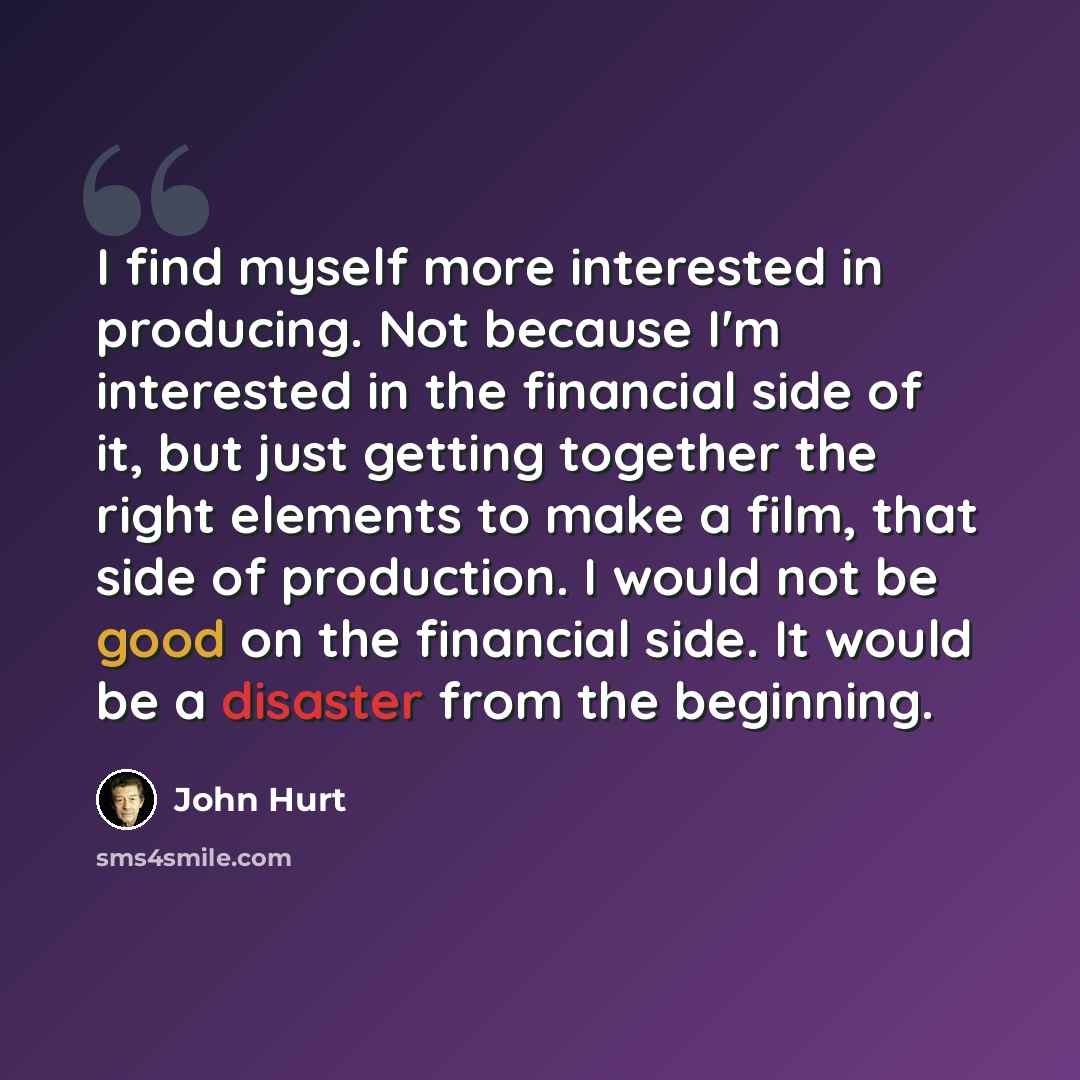 “I find myself more interested in producing. Not because I'm interested in the financial side of it, but just getting together the right elements to make a film, that side of production. I would not be good on the financial side. It would be a disaster from the beginning.” quote by John Hurt