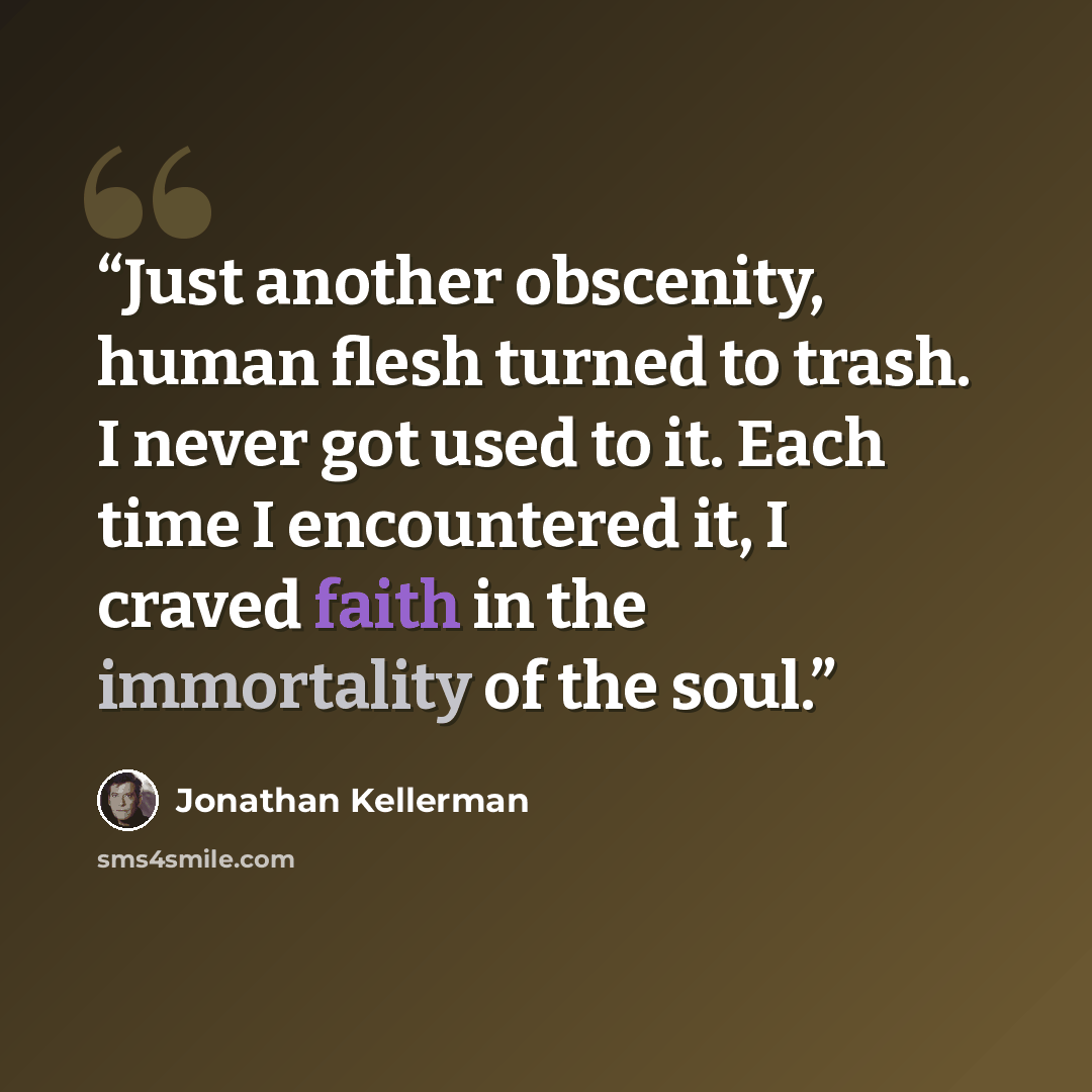 “Just another obscenity, human flesh turned to trash. I never got used to it. Each time I encountered it, I craved faith in the immortality of the soul.” quote by Jonathan Kellerman