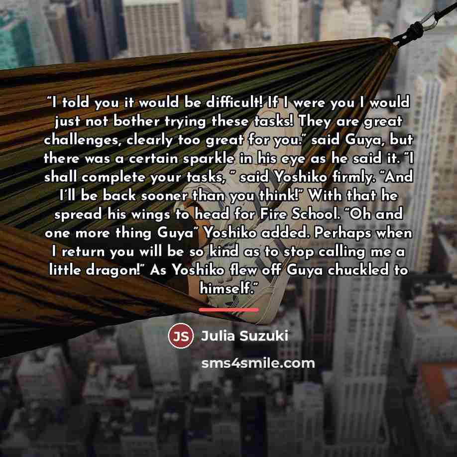 “I told you it would be difficult! If I were you I would just not bother trying these tasks! They are great challenges, clearly too great for you.” said Guya, but there was a certain sparkle in his eye as he said it. “I shall complete your tasks, ” said Yoshiko firmly. “And I’ll be back sooner than…” quote by Julia Suzuki