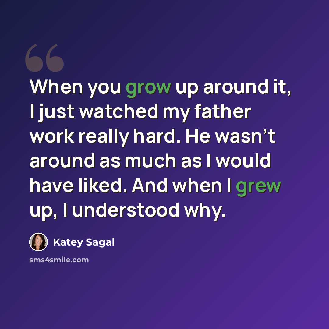 “When you grow up around it, I just watched my father work really hard. He wasn't around as much as I would have liked. And when I grew up, I understood why.” quote by Katey Sagal