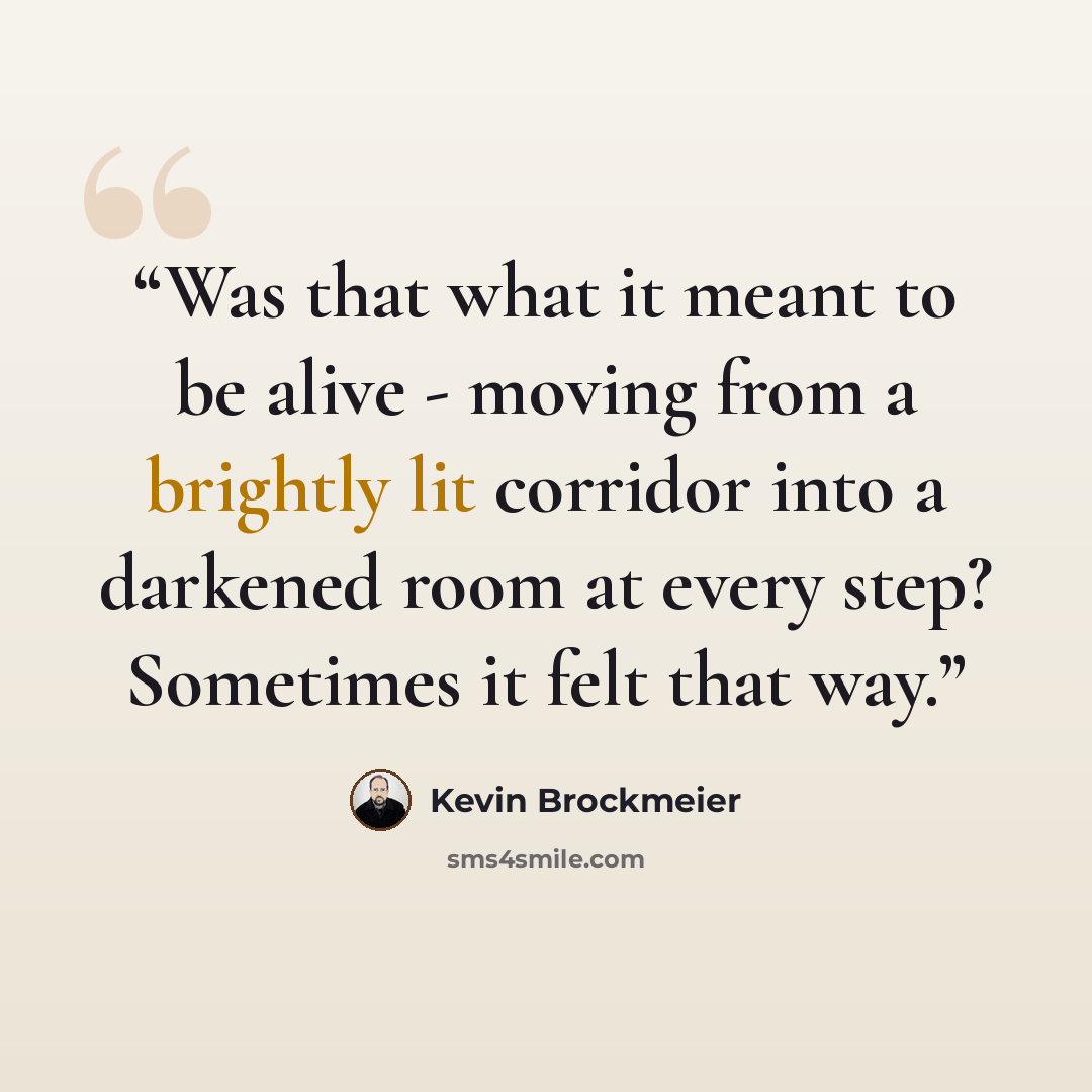 “Was that what it meant to be alive - moving from a brightly lit corridor into a darkened room at every step? Sometimes it felt that way.” quote by Kevin Brockmeier