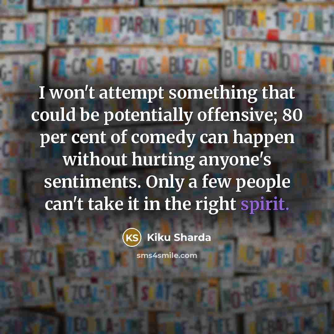 “I won't attempt something that could be potentially offensive; 80 per cent of comedy can happen without hurting anyone's sentiments. Only a few people can't take it in the right spirit.” quote by Kiku Sharda