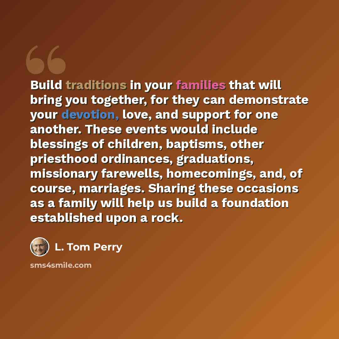 “Build traditions in your families that will bring you together, for they can demonstrate your devotion, love, and support for one another. These events would include blessings of children, baptisms, other priesthood ordinances, graduations, missionary farewells, homecomings, and, of course…” quote by L. Tom Perry