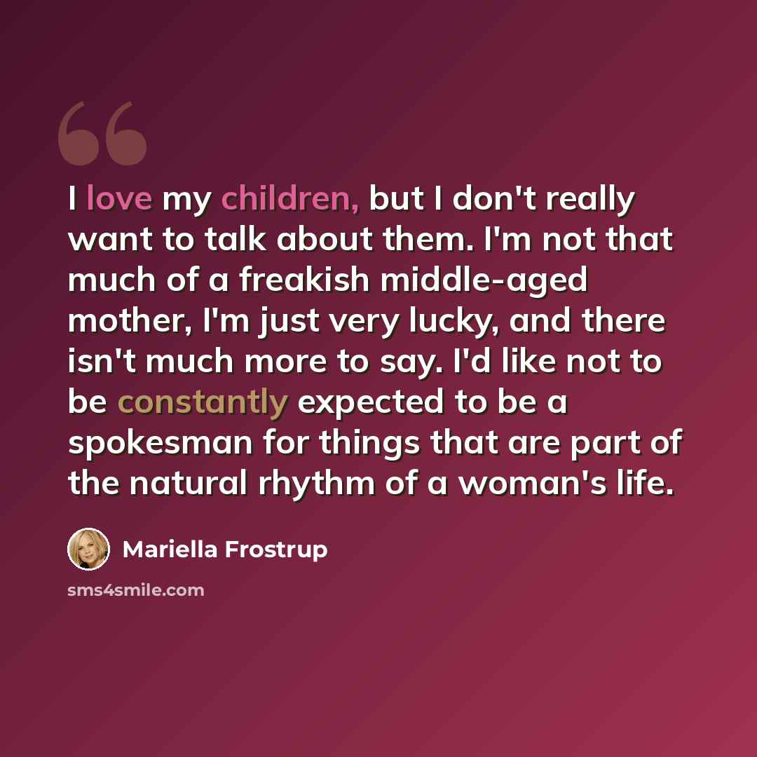 “I love my children, but I don't really want to talk about them. I'm not that much of a freakish middle-aged mother, I'm just very lucky, and there isn't much more to say. I'd like not to be constantly expected to be a spokesman for things that are part of the natural rhythm of a woman's life.” quote by Mariella Frostrup