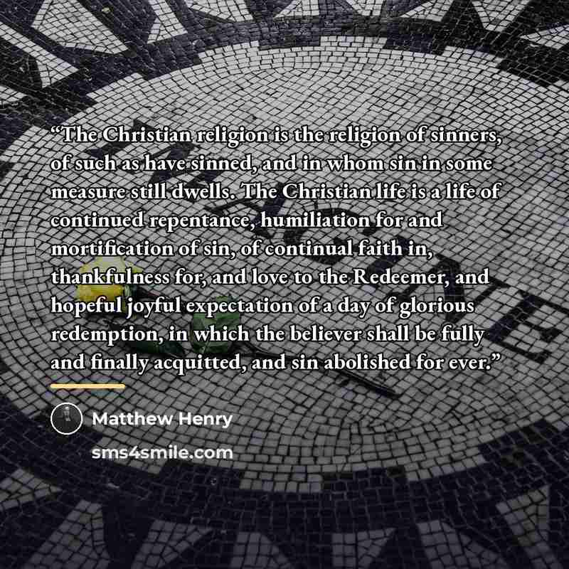 “The Christian religion is the religion of sinners, of such as have sinned, and in whom sin in some measure still dwells. The Christian life is a life of continued repentance, humiliation for and mortification of sin, of continual faith in, thankfulness for, and love to the Redeemer, and hopeful…” quote by Matthew Henry