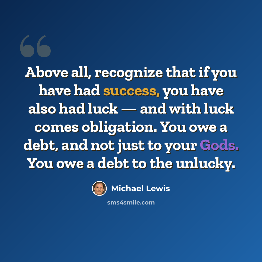 “Above all, recognize that if you have had success, you have also had luck — and with luck comes obligation. You owe a debt, and not just to your Gods. You owe a debt to the unlucky.” quote by Michael Lewis