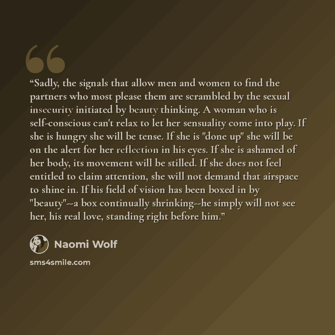 “Sadly, the signals that allow men and women to find the partners who most please them are scrambled by the sexual insecurity initiated by beauty thinking. A woman who is self-conscious can't relax to let her sensuality come into play. If she is hungry she will be tense. If she is "done up" she…” quote by Naomi Wolf