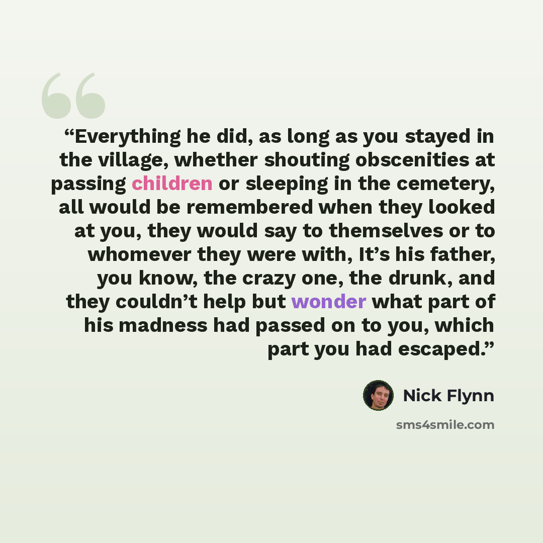 “Everything he did, as long as you stayed in the village, whether shouting obscenities at passing children or sleeping in the cemetery, all would be remembered when they looked at you, they would say to themselves or to whomever they were with, It’s his father, you know, the crazy one, the drunk…” quote by Nick Flynn