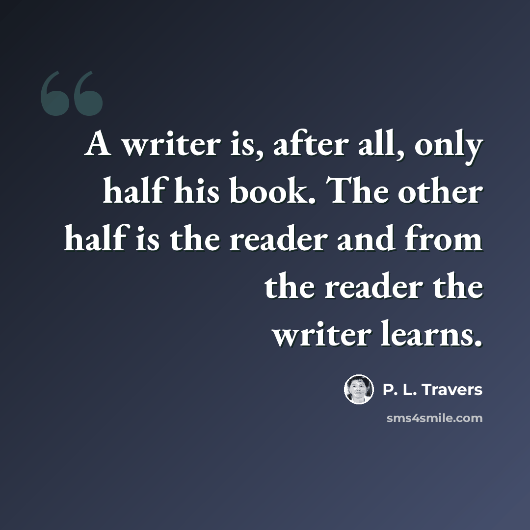 “A writer is, after all, only half his book. The other half is the reader and from the reader the writer learns.” quote by P. L. Travers