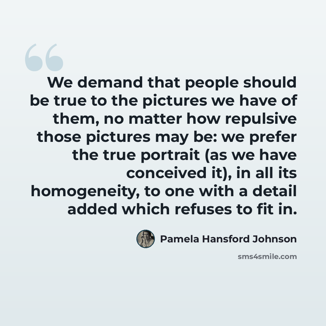 “We demand that people should be true to the pictures we have of them, no matter how repulsive those pictures may be: we prefer the true portrait (as we have conceived it), in all its homogeneity, to one with a detail added which refuses to fit in.” quote by Pamela Hansford Johnson