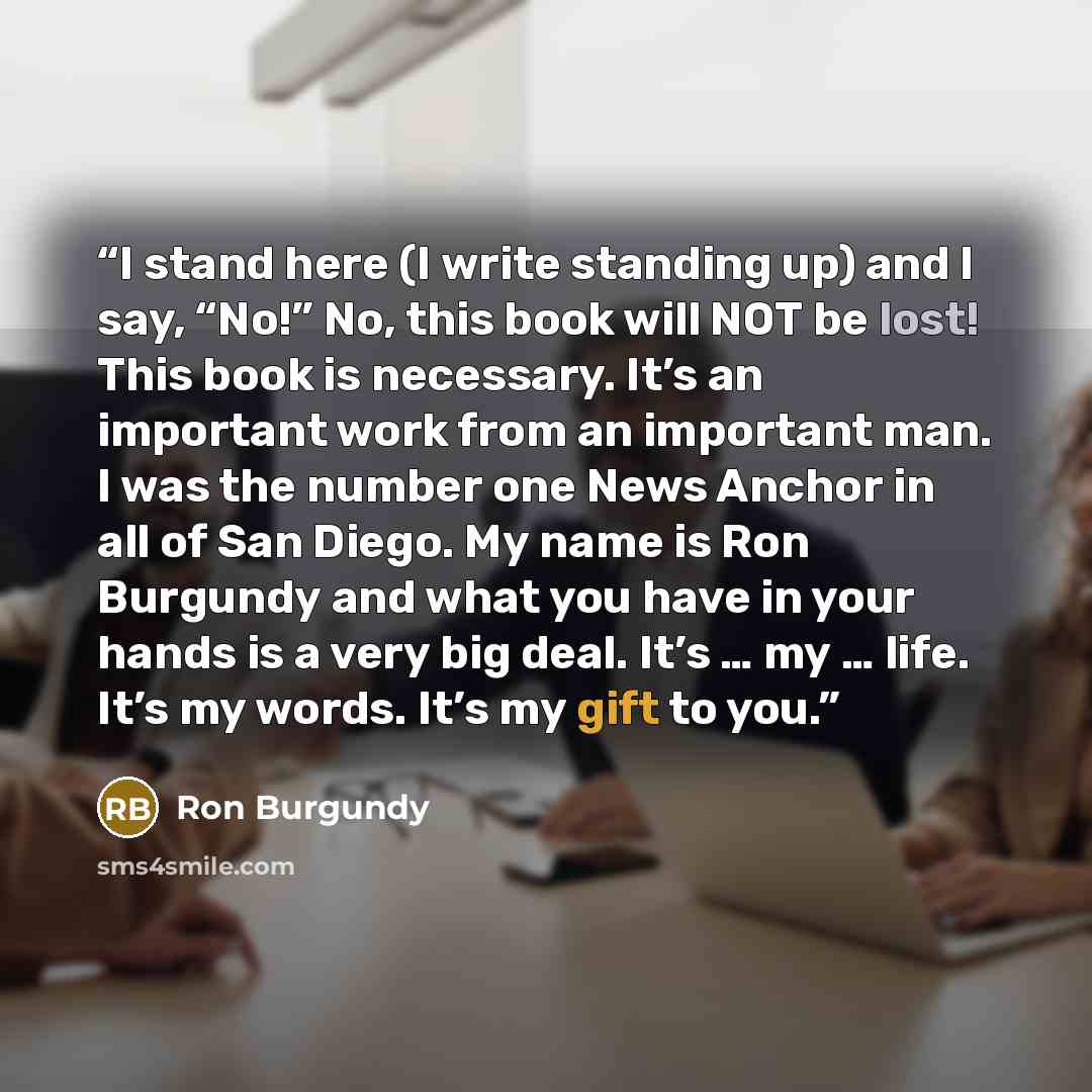 “I stand here (I write standing up) and I say, “No!” No, this book will NOT be lost! This book is necessary. It’s an important work from an important man. I was the number one News Anchor in all of San Diego. My name is Ron Burgundy and what you have in your hands is a very big deal. It’s … my ……” quote by Ron Burgundy