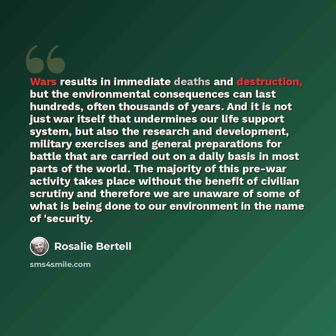 “Wars results in immediate deaths and destruction, but the environmental consequences can last hundreds, often thousands of years. And it is not just war itself that undermines our life support system, but also the research and development, military exercises and general preparations for battle…” quote by Rosalie Bertell