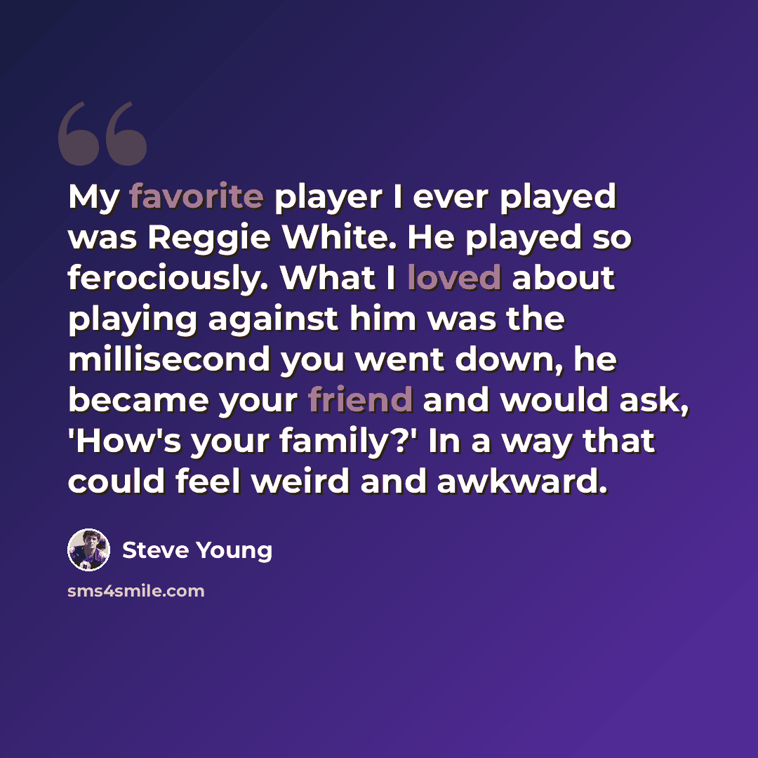 “My favorite player I ever played was Reggie White. He played so ferociously. What I loved about playing against him was the millisecond you went down, he became your friend and would ask, 'How's your family?' In a way that could feel weird and awkward.” quote by Steve Young