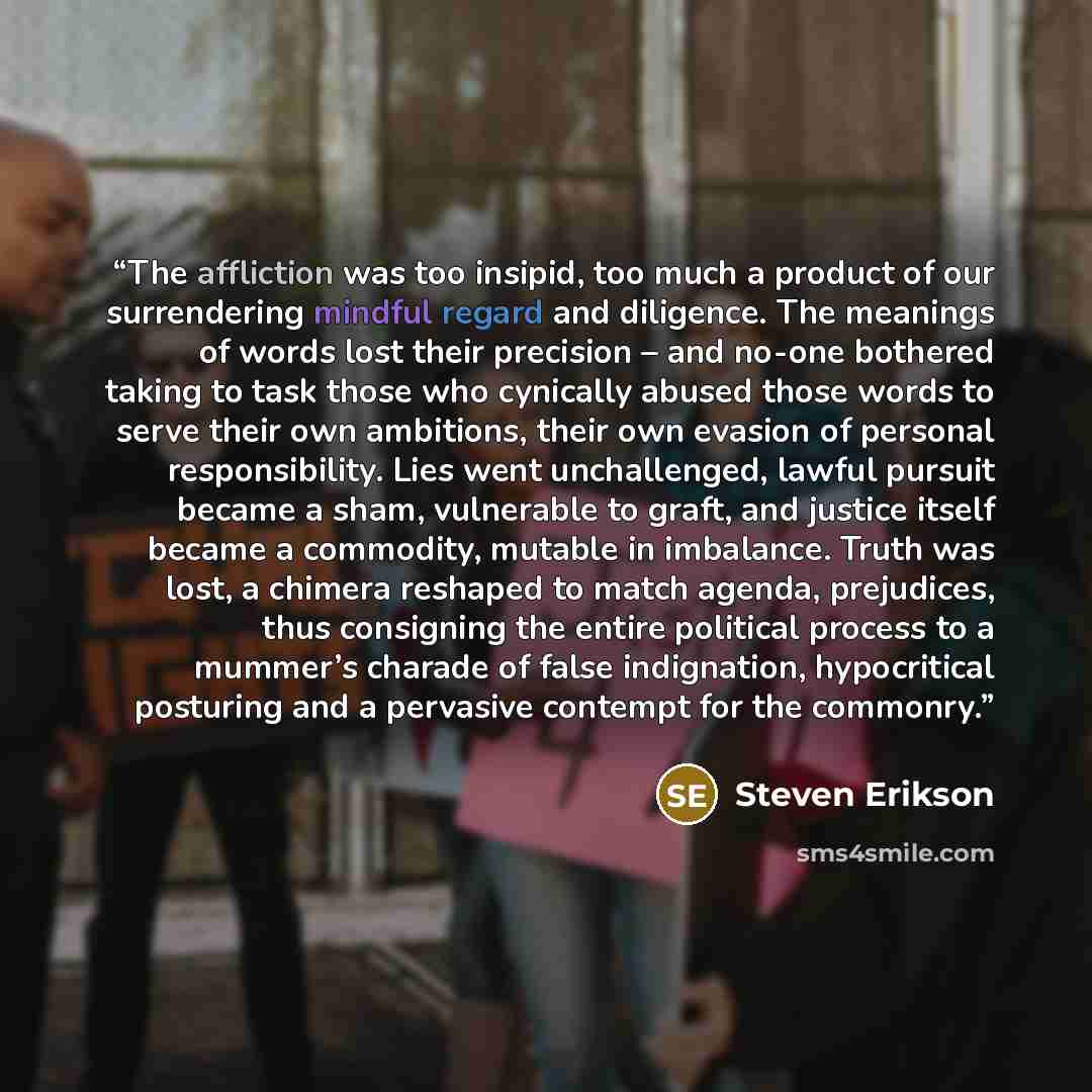 “The affliction was too insipid, too much a product of our surrendering mindful regard and diligence. The meanings of words lost their precision – and no-one bothered taking to task those who cynically abused those words to serve their own ambitions, their own evasion of personal responsibility…” quote by Steven Erikson