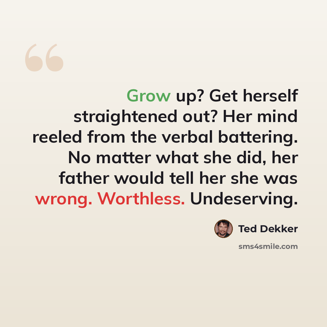 “Grow up? Get herself straightened out? Her mind reeled from the verbal battering. No matter what she did, her father would tell her she was wrong. Worthless. Undeserving.” quote by Ted Dekker