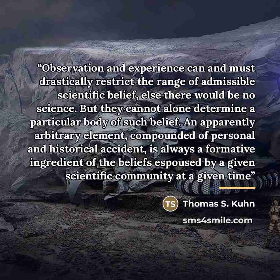 “Observation and experience can and must drastically restrict the range of admissible scientific belief, else there would be no science. But they cannot alone determine a particular body of such belief. An apparently arbitrary element, compounded of personal and historical accident, is always a…” quote by Thomas S. Kuhn