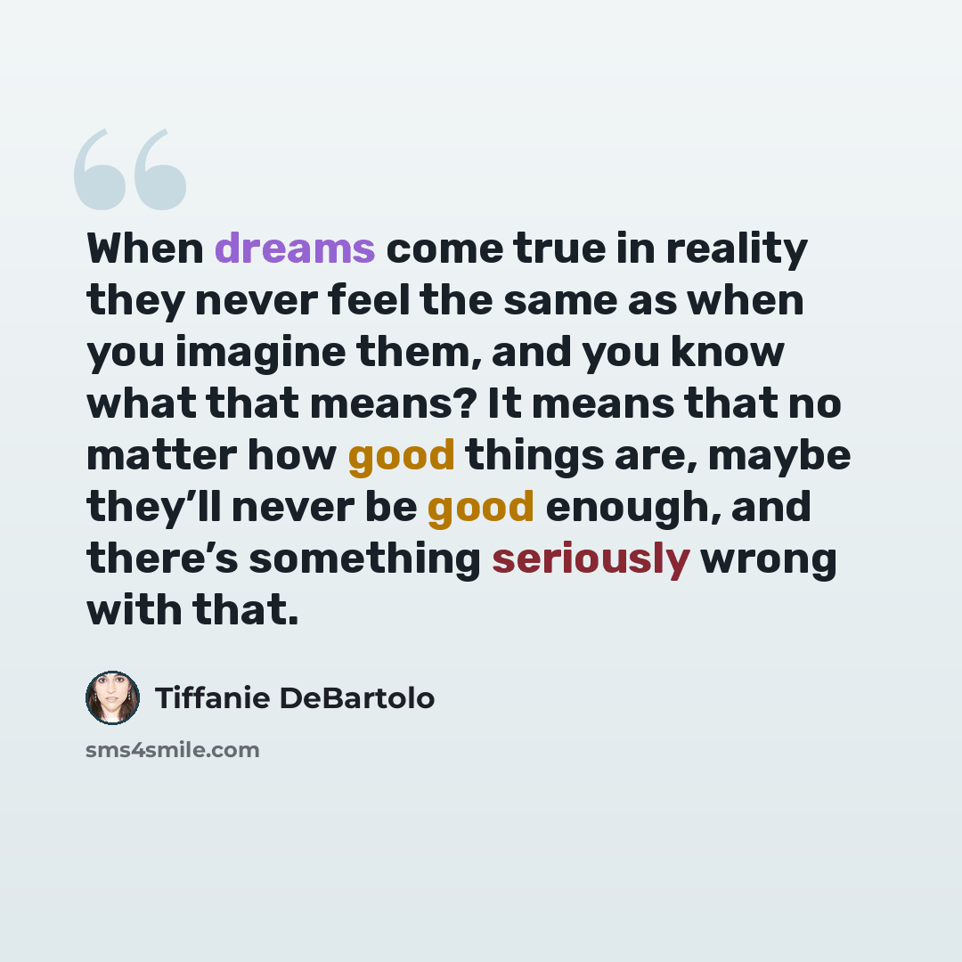 “When dreams come true in reality they never feel the same as when you imagine them, and you know what that means? It means that no matter how good things are, maybe they’ll never be good enough, and there’s something seriously wrong with that.” quote by Tiffanie DeBartolo