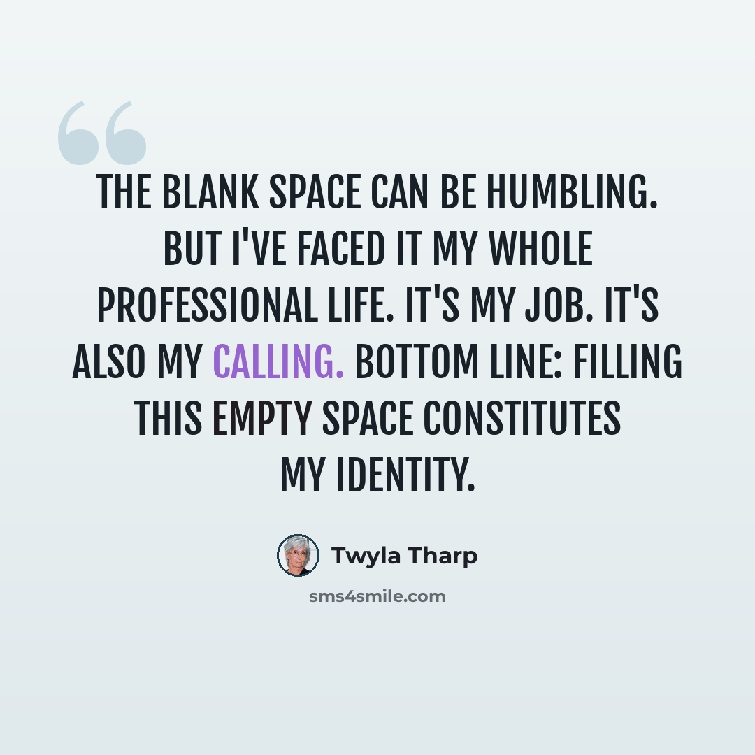 “The blank space can be humbling. But I've faced it my whole professional life. It's my job. It's also my calling. Bottom line: Filling this empty space constitutes my identity.” quote by Twyla Tharp