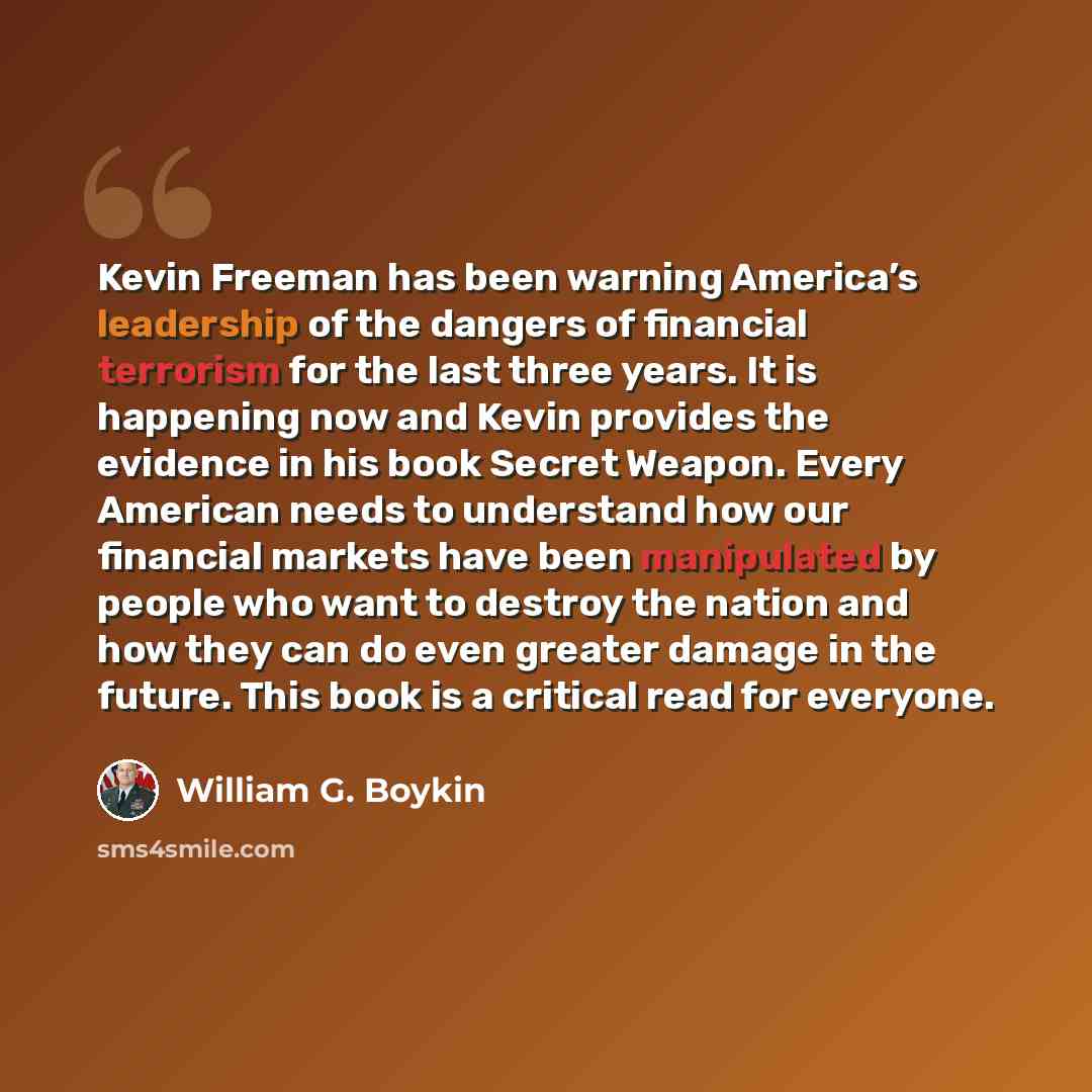 “Kevin Freeman has been warning America’s leadership of the dangers of financial terrorism for the last three years. It is happening now and Kevin provides the evidence in his book Secret Weapon. Every American needs to understand how our financial markets have been manipulated by people who want…” quote by William G. Boykin