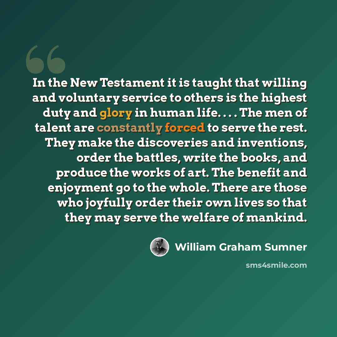 “In the New Testament it is taught that willing and voluntary service to others is the highest duty and glory in human life. . . . The men of talent are constantly forced to serve the rest. They make the discoveries and inventions, order the battles, write the books, and produce the works of art…” quote by William Graham Sumner