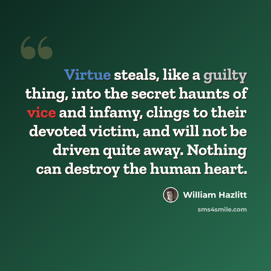 “Virtue steals, like a guilty thing, into the secret haunts of vice and infamy, clings to their devoted victim, and will not be driven quite away. Nothing can destroy the human heart.” quote by William Hazlitt