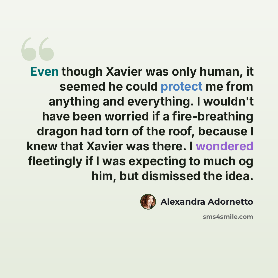 “Even though Xavier was only human, it seemed he could protect me from anything and everything. I wouldn't have been worried if a fire-breathing dragon had torn of the roof, because I knew that Xavier was there. I wondered fleetingly if I was expecting to much og him, but dismissed the idea.” quote by Alexandra Adornetto