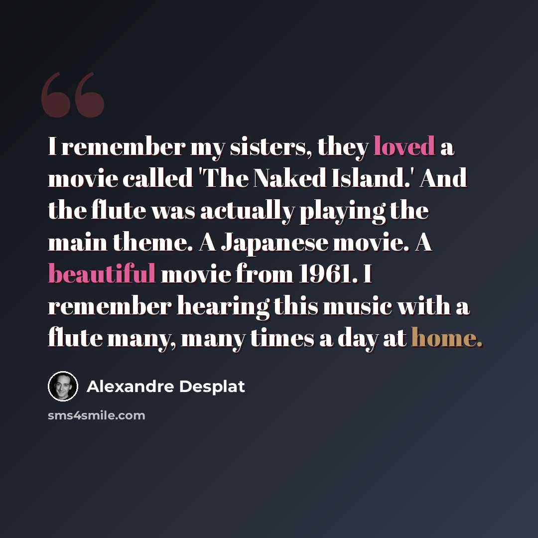 “I remember my sisters, they loved a movie called 'The Naked Island.' And the flute was actually playing the main theme. A Japanese movie. A beautiful movie from 1961. I remember hearing this music with a flute many, many times a day at home.” quote by Alexandre Desplat