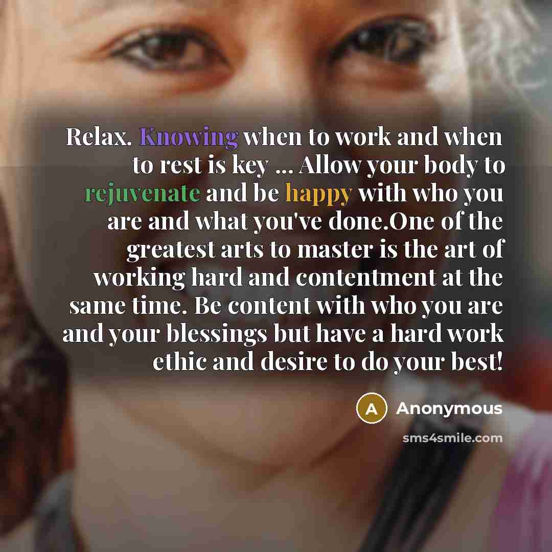 “Relax. Knowing when to work and when to rest is key ... Allow your body to rejuvenate and be happy with who you are and what you've done.One of the greatest arts to master is the art of working hard and contentment at the same time. Be content with who you are and your blessings but have a hard…” quote by Anonymous
