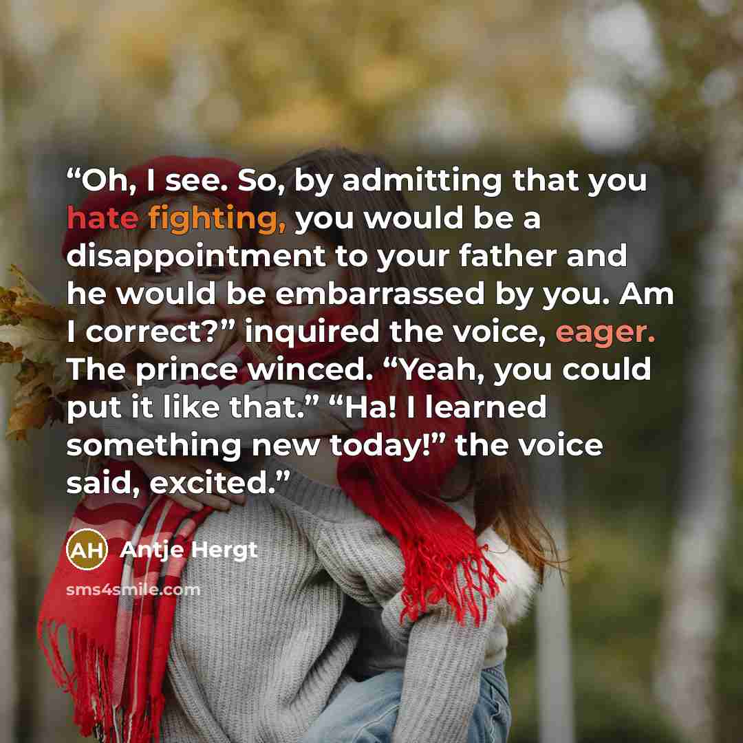 “Oh, I see. So, by admitting that you hate fighting, you would be a disappointment to your father and he would be embarrassed by you. Am I correct?” inquired the voice, eager. The prince winced. “Yeah, you could put it like that.” “Ha! I learned something new today!” the voice said, excited.” quote by Antje Hergt