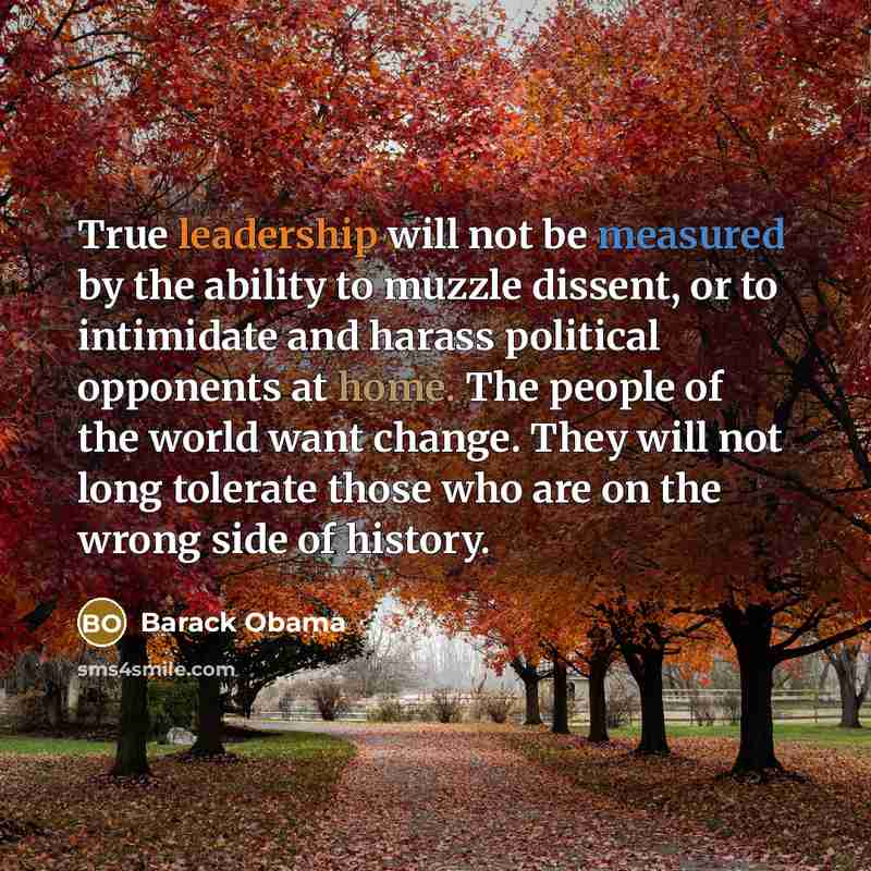“True leadership will not be measured by the ability to muzzle dissent, or to intimidate and harass political opponents at home. The people of the world want change. They will not long tolerate those who are on the wrong side of history.” quote by Barack Obama
