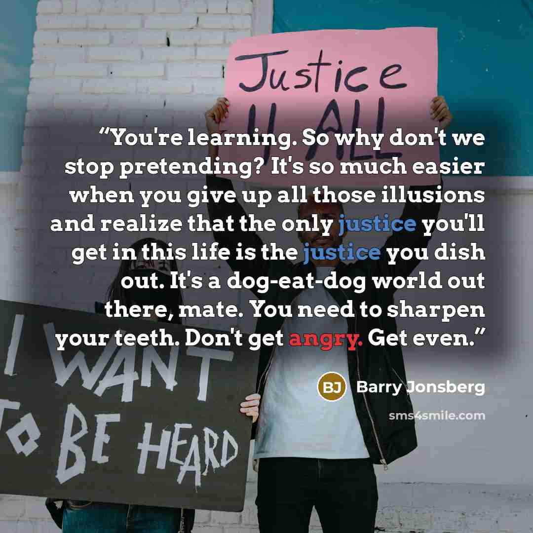 “You're learning. So why don't we stop pretending? It's so much easier when you give up all those illusions and realize that the only justice you'll get in this life is the justice you dish out. It's a dog-eat-dog world out there, mate. You need to sharpen your teeth. Don't get angry. Get even.” quote by Barry Jonsberg