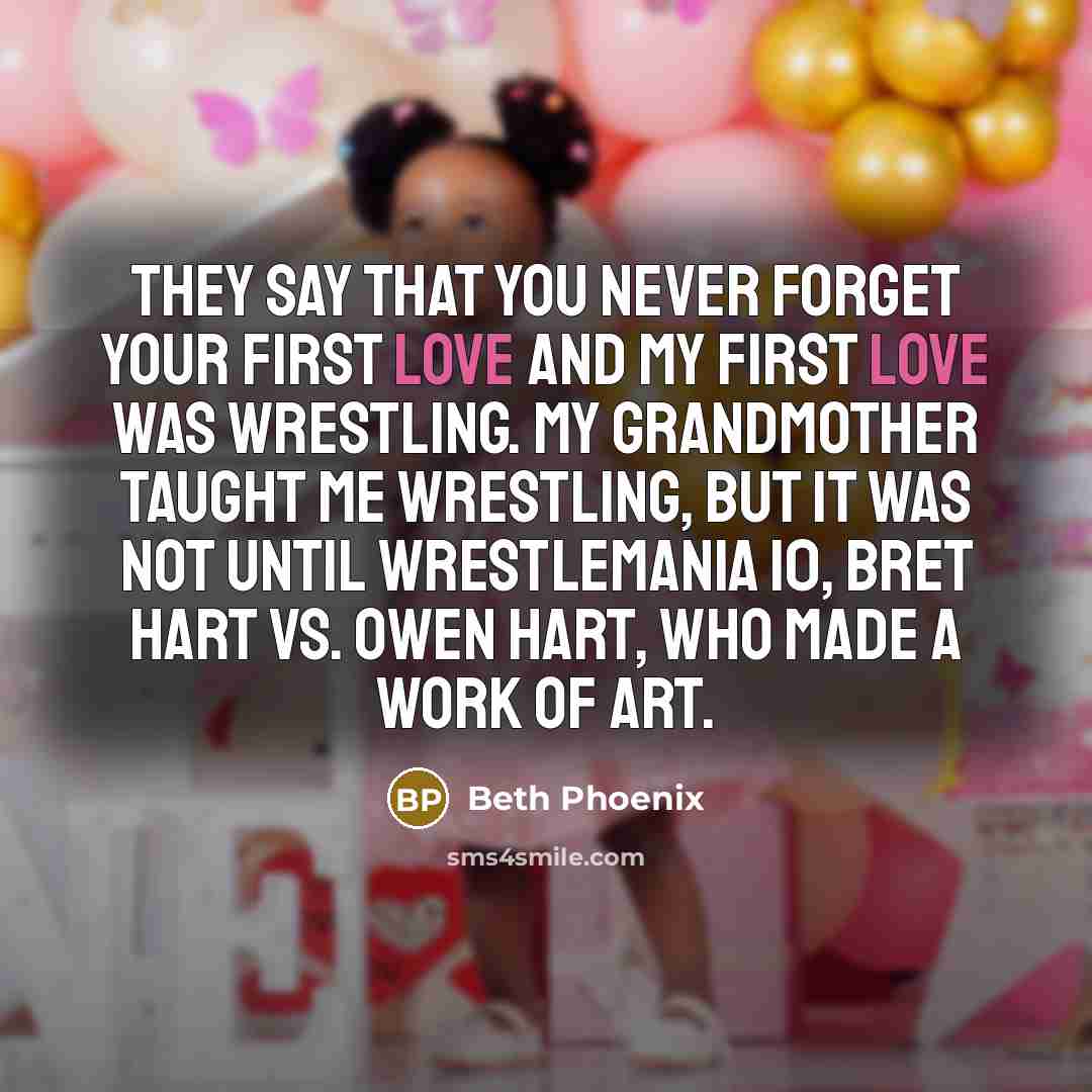 “They say that you never forget your first love and my first love was wrestling. My grandmother taught me wrestling, but it was not until Wrestlemania 10, Bret Hart Vs. Owen Hart, who made a work of art.” quote by Beth Phoenix
