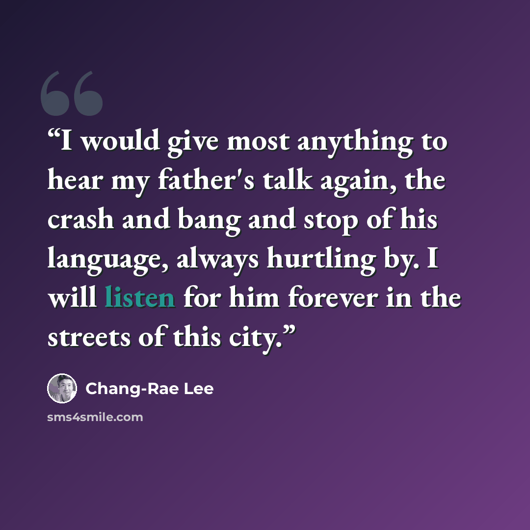 “I would give most anything to hear my father's talk again, the crash and bang and stop of his language, always hurtling by. I will listen for him forever in the streets of this city.” quote by Chang-rae Lee