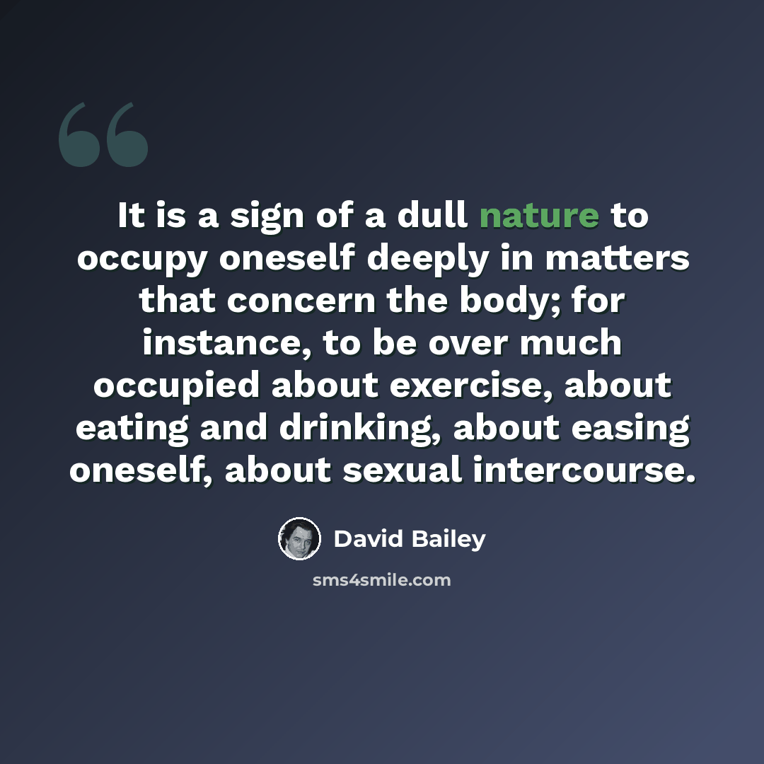 “It is a sign of a dull nature to occupy oneself deeply in matters that concern the body; for instance, to be over much occupied about exercise, about eating and drinking, about easing oneself, about sexual intercourse.” quote by David Bailey