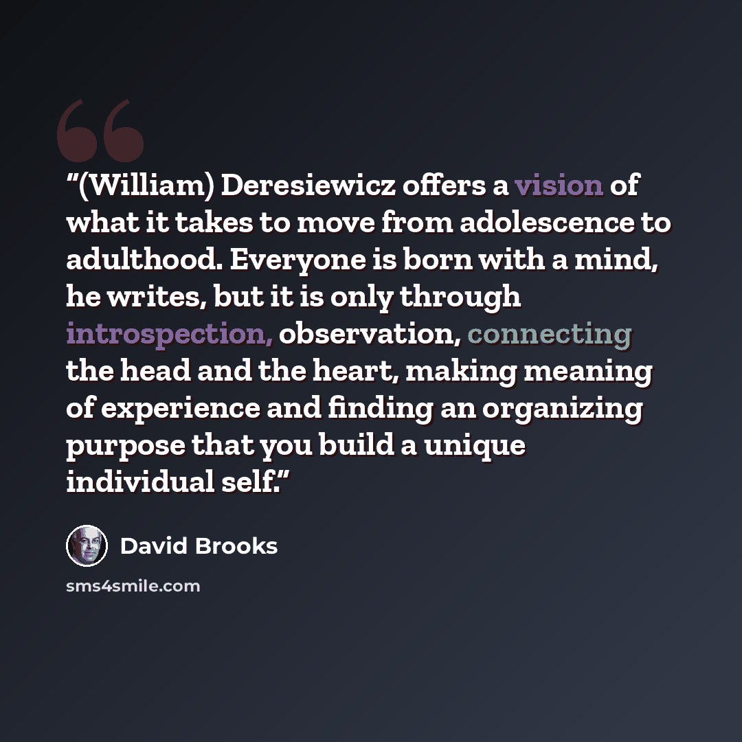 “(William) Deresiewicz offers a vision of what it takes to move from adolescence to adulthood. Everyone is born with a mind, he writes, but it is only through introspection, observation, connecting the head and the heart, making meaning of experience and finding an organizing purpose that you build…” quote by David Brooks