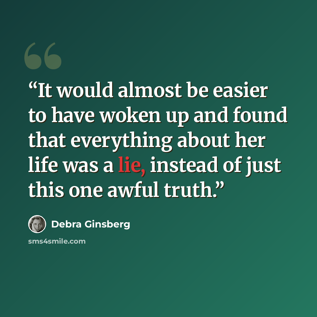 “It would almost be easier to have woken up and found that everything about her life was a lie, instead of just this one awful truth.” quote by Debra Ginsberg