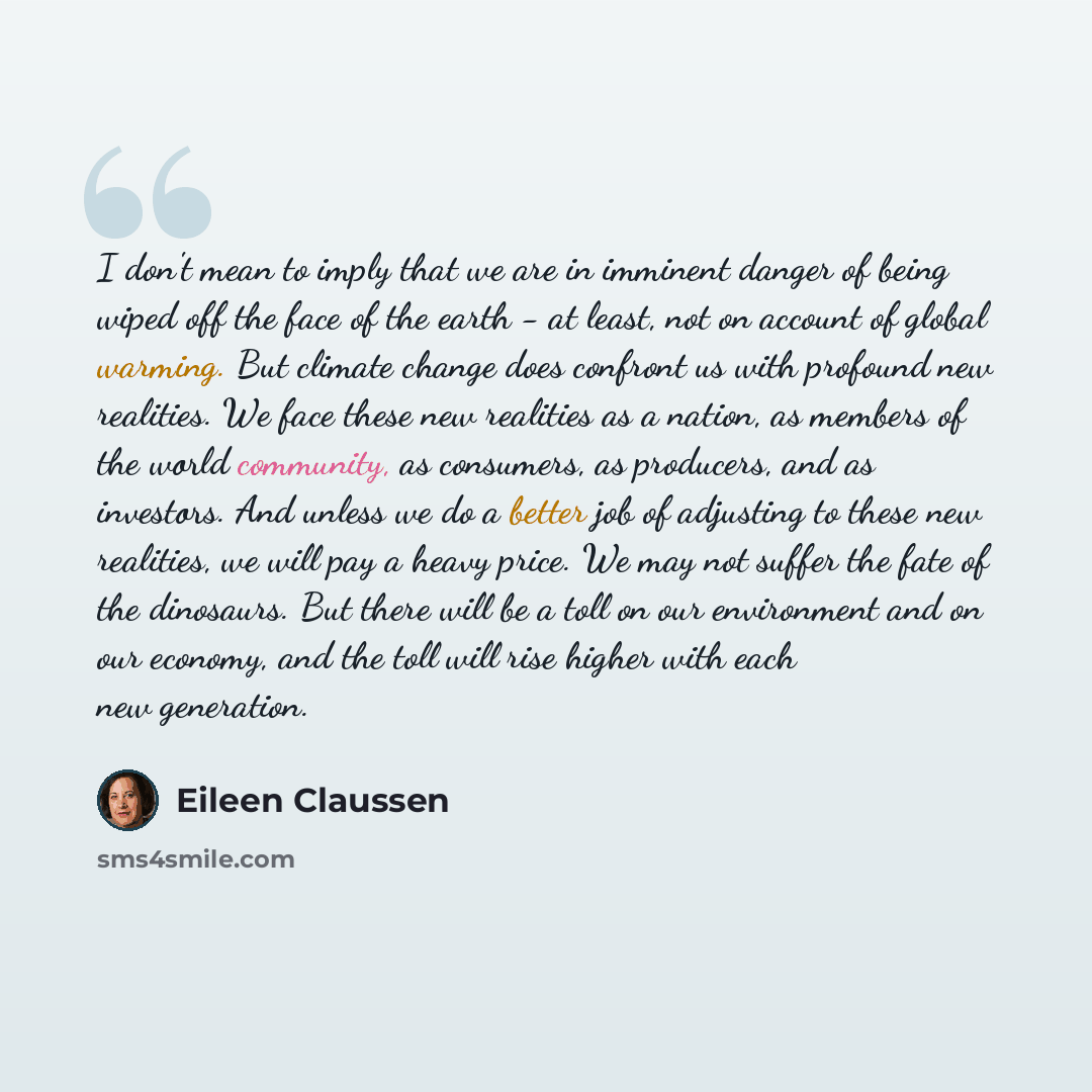 “I don't mean to imply that we are in imminent danger of being wiped off the face of the earth - at least, not on account of global warming. But climate change does confront us with profound new realities. We face these new realities as a nation, as members of the world community, as consumers, as…” quote by Eileen Claussen