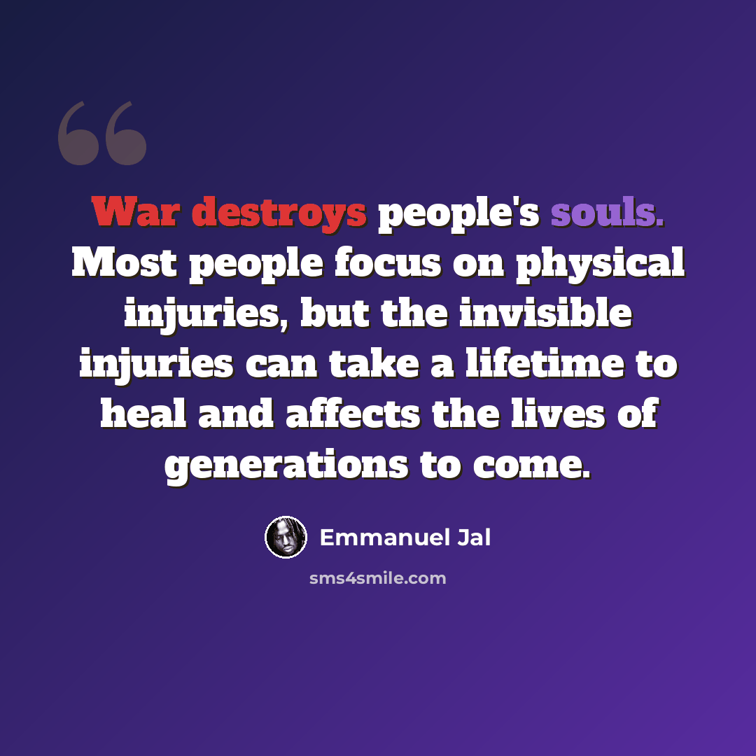 “War destroys people's souls. Most people focus on physical injuries, but the invisible injuries can take a lifetime to heal and affects the lives of generations to come.” quote by Emmanuel Jal